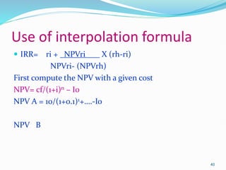 Use of interpolation formula
 IRR= ri + NPVri X (rh-ri)
NPVri- (NPVrh)
First compute the NPV with a given cost
NPV= cf/(1+i)n – I0
NPV A = 10/(1+0.1)1+….-Io
NPV B
40
 