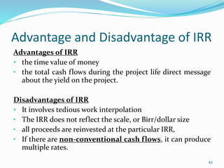 Advantage and Disadvantage of IRR
Advantages of IRR
• the time value of money
• the total cash flows during the project life direct message
about the yield on the project.
Disadvantages of IRR
• It involves tedious work interpolation
• The IRR does not reflect the scale, or Birr/dollar size
• all proceeds are reinvested at the particular IRR,
• If there are non-conventional cash flows, it can produce
multiple rates.
41
 