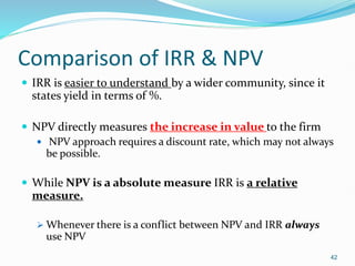 Comparison of IRR & NPV
 IRR is easier to understand by a wider community, since it
states yield in terms of %.
 NPV directly measures the increase in value to the firm
 NPV approach requires a discount rate, which may not always
be possible.
 While NPV is a absolute measure IRR is a relative
measure.
 Whenever there is a conflict between NPV and IRR always
use NPV
42
 