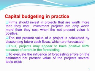 Capital budgeting in practice
Firms should invest in projects that are worth more
than they cost. Investment projects are only worth
more than they cost when the net present value is
positive.
The net present value of a project is calculated by
discounting future cash flows, which are forecasted.
Thus, projects may appear to have positive NPV
because of errors in the forecasting.
To evaluate the influence of forecasting errors on the
estimated net present value of the projects several
tools exist:
43
 