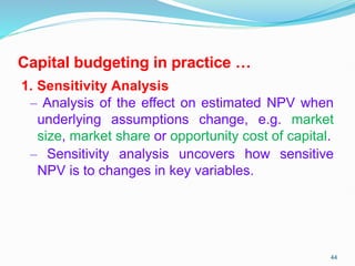Capital budgeting in practice …
1. Sensitivity Analysis
– Analysis of the effect on estimated NPV when
underlying assumptions change, e.g. market
size, market share or opportunity cost of capital.
– Sensitivity analysis uncovers how sensitive
NPV is to changes in key variables.
44
 