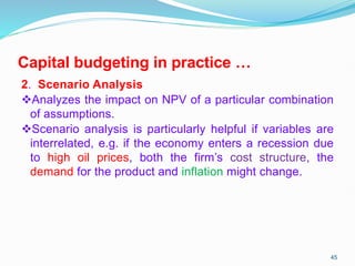 Capital budgeting in practice …
2. Scenario Analysis
Analyzes the impact on NPV of a particular combination
of assumptions.
Scenario analysis is particularly helpful if variables are
interrelated, e.g. if the economy enters a recession due
to high oil prices, both the firm’s cost structure, the
demand for the product and inflation might change.
45
 