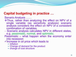 Capital budgeting in practice …
Senario Analysis ……
Thus, rather than analyzing the effect on NPV of a
single variable (as sensitivity analysis) scenario
analysis considers the effect on NPV of a consistent
combination of variables.
– Scenario analysis calculates NPV in different states,
e.g. pessimistic, normal, and optimistic.
Pessimistic – what happen when the economy enter
into recession
Increase in oil price which leads to
 Inflation
 Change of demand for the product
 change of cost structure
46
 