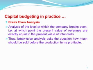 Capital budgeting in practice …
3.Break Even Analysis
 Analysis of the level at which the company breaks even,
i.e. at which point the present value of revenues are
exactly equal to the present value of total costs.
 Thus, break-even analysis asks the question how much
should be sold before the production turns profitable.
47
 