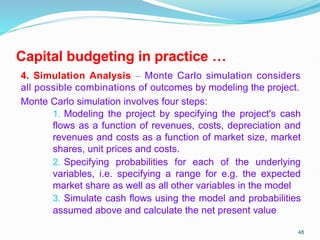 Capital budgeting in practice …
4. Simulation Analysis – Monte Carlo simulation considers
all possible combinations of outcomes by modeling the project.
Monte Carlo simulation involves four steps:
1. Modeling the project by specifying the project's cash
flows as a function of revenues, costs, depreciation and
revenues and costs as a function of market size, market
shares, unit prices and costs.
2. Specifying probabilities for each of the underlying
variables, i.e. specifying a range for e.g. the expected
market share as well as all other variables in the model
3. Simulate cash flows using the model and probabilities
assumed above and calculate the net present value
48
 