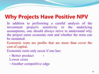 Why Projects Have Positive NPV
In addition to performing a careful analysis of the
investment project's sensitivity to the underlying
assumptions, one should always strive to understand why
the project earns economic rent and whether the rents can
be sustained.
Economic rents are profits that are more than cover the
cost of capital.
Economic rents only occur if one has:
- Better product -
Lower costs
- Another competitive edge
49
 