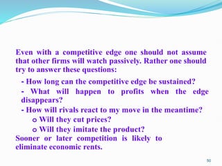 Even with a competitive edge one should not assume
that other firms will watch passively. Rather one should
try to answer these questions:
- How long can the competitive edge be sustained?
- What will happen to profits when the edge
disappears?
- How will rivals react to my move in the meantime?
o Will they cut prices?
o Will they imitate the product?
Sooner or later competition is likely to
eliminate economic rents.
50
 