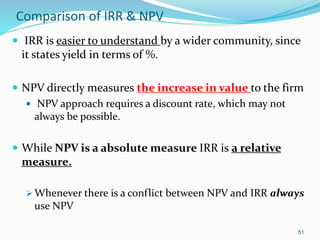 Comparison of IRR & NPV
 IRR is easier to understand by a wider community, since
it states yield in terms of %.
 NPV directly measures the increase in value to the firm
 NPV approach requires a discount rate, which may not
always be possible.
 While NPV is a absolute measure IRR is a relative
measure.
 Whenever there is a conflict between NPV and IRR always
use NPV
51
 