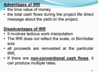 Advantages of IRR
• the time value of money
• the total cash flows during the project life direct
message about the yield on the project.
Disadvantages of IRR
• It involves tedious work interpolation
• The IRR does not reflect the scale, or Birr/dollar
size
• all proceeds are reinvested at the particular
IRR,
• If there are non-conventional cash flows, it
can produce multiple rates.
52
 
