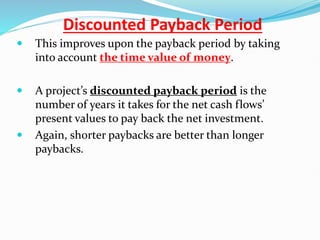 Discounted Payback Period
 This improves upon the payback period by taking
into account the time value of money.
 A project’s discounted payback period is the
number of years it takes for the net cash flows’
present values to pay back the net investment.
 Again, shorter paybacks are better than longer
paybacks.
 