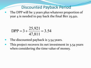 Discounted Payback Period
 The DPP will be 3 years plus whatever proportion of
year 4 is needed to pay back the final Birr 25,921.
 The discounted payback is 3.54 years.
 This project recovers its net investment in 3.54 years
when considering the time value of money.
54
.
3
47,811
25,921
3
DPP 


 