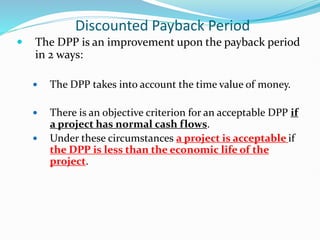 Discounted Payback Period
 The DPP is an improvement upon the payback period
in 2 ways:
 The DPP takes into account the time value of money.
 There is an objective criterion for an acceptable DPP if
a project has normal cash flows.
 Under these circumstances a project is acceptable if
the DPP is less than the economic life of the
project.
 