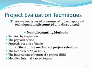 Project Evaluation Techniques
There are two types of measures of project appraisal
techniques: undiscounted and discounted.
 Non-discounting Methods
 Ranking by inspection
 The payback period
 Proceeds per unit of outlay
 Discounting methods of project selection
 The Net present Value (NPV)
 The internal rate of return of a project (IRR)
 Modified Internal Rate of Return
6
 