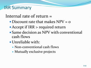 8-62
IRR Summary
Internal rate of return =
 Discount rate that makes NPV = 0
 Accept if IRR > required return
 Same decision as NPV with conventional
cash flows
 Unreliable with:
 Non-conventional cash flows
 Mutually exclusive projects
 