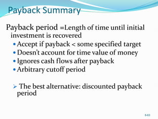 8-63
Payback Summary
Payback period =Length of time until initial
investment is recovered
 Accept if payback < some specified target
 Doesn’t account for time value of money
 Ignores cash flows after payback
 Arbitrary cutoff period
 The best alternative: discounted payback
period
 