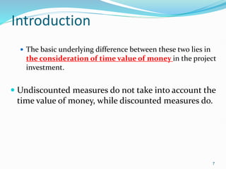 Introduction
 The basic underlying difference between these two lies in
the consideration of time value of money in the project
investment.
 Undiscounted measures do not take into account the
time value of money, while discounted measures do.
7
 