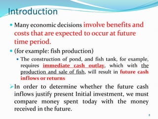 Introduction
 Many economic decisions involve benefits and
costs that are expected to occur at future
time period.
 (for example: fish production)
 The construction of pond, and fish tank, for example,
requires immediate cash outlay, which with the
production and sale of fish, will result in future cash
inflows or returns
In order to determine whether the future cash
inflows justify present Initial investment, we must
compare money spent today with the money
received in the future.
8
 
