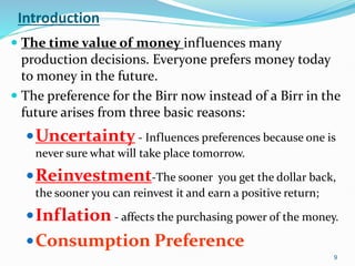 Introduction
 The time value of money influences many
production decisions. Everyone prefers money today
to money in the future.
 The preference for the Birr now instead of a Birr in the
future arises from three basic reasons:
Uncertainty - Influences preferences because one is
never sure what will take place tomorrow.
Reinvestment-The sooner you get the dollar back,
the sooner you can reinvest it and earn a positive return;
Inflation - affects the purchasing power of the money.
Consumption Preference
9
 