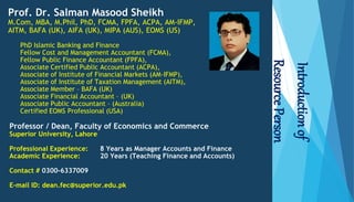 Prof. Dr. Salman Masood Sheikh
M.Com, MBA, M.Phil, PhD, FCMA, FPFA, ACPA, AM-IFMP,
AITM, BAFA (UK), AIFA (UK), MIPA (AUS), EOMS (US)
PhD Islamic Banking and Finance
Fellow Cost and Management Accountant (FCMA),
Fellow Public Finance Accountant (FPFA),
Associate Certified Public Accountant (ACPA),
Associate of Institute of Financial Markets (AM-IFMP),
Associate of Institute of Taxation Management (AITM),
Associate Member – BAFA (UK)
Associate Financial Accountant – (UK)
Associate Public Accountant – (Australia)
Certified EOMS Professional (USA)
Professor / Dean, Faculty of Economics and Commerce
Superior University, Lahore
Professional Experience: 8 Years as Manager Accounts and Finance
Academic Experience: 20 Years (Teaching Finance and Accounts)
Contact # 0300-6337009
E-mail ID: dean.fec@superior.edu.pk
Introduction
of
Resource
Person
 