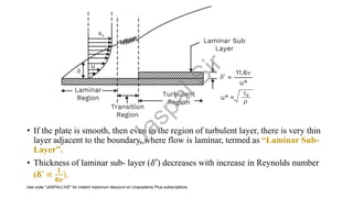 • If the plate is smooth, then even in the region of turbulent layer, there is very thin
layer adjacent to the boundary, where flow is laminar, termed as “Laminar Sub-
Layer”.
• Thickness of laminar sub- layer (𝛿′) decreases with increase in Reynolds number
(𝛅′ ∝
𝟏
𝐑𝐞
).
J
a
s
p
a
l
S
i
r
Use code "JASPALLIVE" for instant maximum discount on Unacademy Plus subscriptions.
 