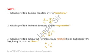 NOTE:
1. Velocity profile in Laminar boundary layer is “parabolic.”
𝐮
𝐯𝐨
=
𝐲
𝛅
𝟐
2. Velocity profile in Turbulent boundary layer is “exponential.”
𝐮
𝐯𝐨
=
𝐲
𝛅
ൗ
𝟏
𝟕
3. Velocity profile in laminar sub- layer is actually parabolic but as thickness is very
less, it may be taken as “linear.”
𝐮
𝐯𝐨
=
𝐲
𝛅′
J
a
s
p
a
l
S
i
r
Use code "JASPALLIVE" for instant maximum discount on Unacademy Plus subscriptions.
 