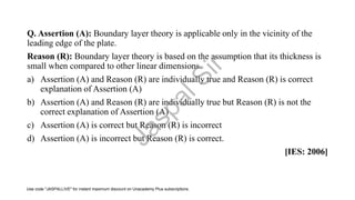 Q. Assertion (A): Boundary layer theory is applicable only in the vicinity of the
leading edge of the plate.
Reason (R): Boundary layer theory is based on the assumption that its thickness is
small when compared to other linear dimensions.
a) Assertion (A) and Reason (R) are individually true and Reason (R) is correct
explanation of Assertion (A)
b) Assertion (A) and Reason (R) are individually true but Reason (R) is not the
correct explanation of Assertion (A)
c) Assertion (A) is correct but Reason (R) is incorrect
d) Assertion (A) is incorrect but Reason (R) is correct.
[IES: 2006]
J
a
s
p
a
l
S
i
r
Use code "JASPALLIVE" for instant maximum discount on Unacademy Plus subscriptions.
 