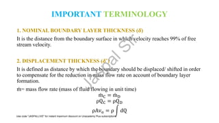 IMPORTANT TERMINOLOGY
1. NOMINAL BOUNDARY LAYER THICKNESS (𝜹)
It is the distance from the boundary surface in which velocity reaches 99% of free
stream velocity.
2. DISPLACEMENT THICKNESS (𝜹*)
It is defined as distance by which the boundary should be displaced/ shifted in order
to compensate for the reduction in mass flow rate on account of boundary layer
formation.
ሶ
m= mass flow rate (mass of fluid flowing in unit time)
ሶ
mC = ሶ
mD
ρQC = ρQD
ρAvo = ρ න dQ
J
a
s
p
a
l
S
i
r
Use code "JASPALLIVE" for instant maximum discount on Unacademy Plus subscriptions.
 