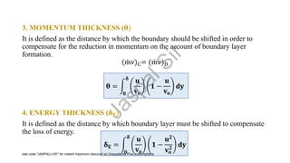 3. MOMENTUM THICKNESS (𝛉)
It is defined as the distance by which the boundary should be shifted in order to
compensate for the reduction in momentum on the account of boundary layer
formation.
( ሶ
mv)C= ( ሶ
mv)D
𝛉 = න
𝟎
𝛅
𝐮
𝐯𝐨
𝟏 −
𝐮
𝐯𝐨
𝐝𝐲
4. ENERGY THICKNESS (𝛅𝐄)
It is defined as the distance by which boundary layer must be shifted to compensate
the loss of energy.
𝛅𝐄 = න
𝟎
𝛅
𝐮
𝐯𝐨
𝟏 −
𝐮𝟐
𝐯𝐨
𝟐
𝐝𝐲
J
a
s
p
a
l
S
i
r
Use code "JASPALLIVE" for instant maximum discount on Unacademy Plus subscriptions.
 