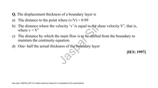Q. The displacement thickness of a boundary layer is
a) The distance to the point where (v/V) = 0.99
b) The distance where the velocity ‘v’ is equal to the shear velocity V*, that is,
where v = V*
c) The distance by which the main flow is to be shifted from the boundary to
maintain the continuity equation.
d) One- half the actual thickness of the boundary layer
[IES: 1997]
J
a
s
p
a
l
S
i
r
Use code "JASPALLIVE" for instant maximum discount on Unacademy Plus subscriptions.
 