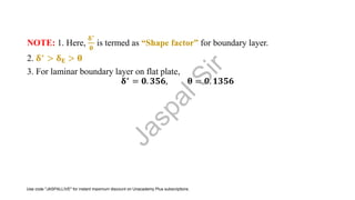 NOTE: 1. Here,
𝛅∗
𝛉
is termed as “Shape factor” for boundary layer.
2. 𝛅∗ > 𝛅𝐄 > 𝛉
3. For laminar boundary layer on flat plate,
𝛅∗
= 𝟎. 𝟑𝟓𝟔, 𝛉 = 𝟎. 𝟏𝟑𝟓𝟔
J
a
s
p
a
l
S
i
r
Use code "JASPALLIVE" for instant maximum discount on Unacademy Plus subscriptions.
 