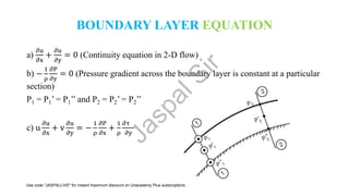 BOUNDARY LAYER EQUATION
a)
𝜕u
𝜕x
+
𝜕u
𝜕y
= 0 (Continuity equation in 2-D flow)
b) −
1
ρ
𝜕P
𝜕y
= 0 (Pressure gradient across the boundary layer is constant at a particular
section)
P1 = P1’ = P1’’ and P2 = P2’ = P2’’
c) u
𝜕u
𝜕x
+ v
𝜕u
𝜕y
= −
1
ρ
𝜕P
𝜕x
+
1
ρ
𝜕τ
𝜕y
J
a
s
p
a
l
S
i
r
Use code "JASPALLIVE" for instant maximum discount on Unacademy Plus subscriptions.
 