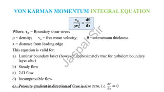 VON KARMAN MOMENTUM INTEGRAL EQUATION
𝛕𝐨
𝛒𝐯𝐨
𝟐
=
𝐝𝛉
𝐝𝐱
Where, τo = Boundary shear stress
ρ = density; vo = free mean velocity; θ = momentum thickness
x = distance from leading edge
This equation is valid for:
a) Laminar boundary layer (however approximately true for turbulent boundary
layer also)
b) Steady flow
c) 2-D flow
d) Incompressible flow
e) Pressure gradient in direction of flow is also zero, i.e.
dP
dx
= 0
J
a
s
p
a
l
S
i
r
Use code "JASPALLIVE" for instant maximum discount on Unacademy Plus subscriptions.
 