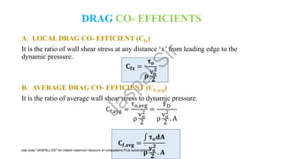 DRAG CO- EFFICIENTS
A. LOCAL DRAG CO- EFFICIENT (Cfx)
It is the ratio of wall shear stress at any distance ‘x’ from leading edge to the
dynamic pressure.
𝐂𝐟𝐱 =
𝛕𝐨
𝛒
𝐯𝐨
𝟐
𝟐
B. AVERAGE DRAG CO- EFFICIENT (Cf, avg)
It is the ratio of average wall shear stress to dynamic pressure.
Cf,avg =
τo,avg
ρ
vo
2
2
=
FD
ρ
vo
2
2
. A
𝐂𝐟,𝐚𝐯𝐠 =
‫׬‬ 𝛕𝐨𝐝𝐀
𝛒
𝐯𝐨
𝟐
𝟐
. 𝐀
J
a
s
p
a
l
S
i
r
Use code "JASPALLIVE" for instant maximum discount on Unacademy Plus subscriptions.
 