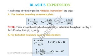BLASIUS EXPRESSION
• In absence of velocity profile, “Blasius Expressions” are used:
A. For laminar boundary on smooth plate:
𝛅
𝐱
=
𝟓
𝐑𝐞𝐱
; 𝐂𝐟𝐱 =
𝟎. 𝟔𝟔𝟒
𝐑𝐞𝐱
; 𝐂𝐟,𝐚𝐯𝐠 =
𝟏. 𝟑𝟐𝟖
𝐑𝐞𝐋
NOTE: These are applicable when boundary layer is laminar throughout, i.e. ReL <
5× 105. Also, δ ∝ x, τo ∝
1
x
.
B. For turbulent boundary layer on smooth plate:
𝛅
𝐱
=
𝟎. 𝟑𝟕𝟔
𝐑𝐞𝐱
ൗ
𝟏
𝟓
; 𝟓 × 𝟏𝟎𝟓
< 𝐑𝐞 < 𝟏𝟎𝟕
𝛅
𝐱
=
𝟎. 𝟐𝟐
𝐑𝐞𝐱
ൗ
𝟏
𝟔
; 𝟏𝟎𝟕 < 𝐑𝐞 < 𝟏𝟎𝟗
J
a
s
p
a
l
S
i
r
Use code "JASPALLIVE" for instant maximum discount on Unacademy Plus subscriptions.
 