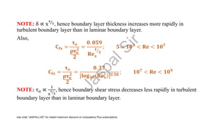 NOTE: δ ∝ x Τ
4
5, hence boundary layer thickness increases more rapidly in
turbulent boundary layer than in laminar boundary layer.
Also,
𝐂𝐟𝐱 =
𝛕𝐨
𝛒𝐯𝐨
𝟐
𝟐
=
𝟎. 𝟎𝟓𝟗
𝐑𝐞𝐱
ൗ
𝟏
𝟓
; 𝟓 × 𝟏𝟎𝟓 < 𝐑𝐞 < 𝟏𝟎𝟕
𝐂𝐟𝐱 =
𝛕𝐨
𝛒𝐯𝐨
𝟐
𝟐
=
𝟎. 𝟑𝟕
[𝐥𝐨𝐠𝟏𝟎 𝐑𝐞𝐱 ]𝟐.𝟓𝟖
; 𝟏𝟎𝟕 < 𝐑𝐞 < 𝟏𝟎𝟗
NOTE: τo ∝
1
x ൗ
1
5
, hence boundary shear stress decreases less rapidly in turbulent
boundary layer than in laminar boundary layer.
J
a
s
p
a
l
S
i
r
Use code "JASPALLIVE" for instant maximum discount on Unacademy Plus subscriptions.
 