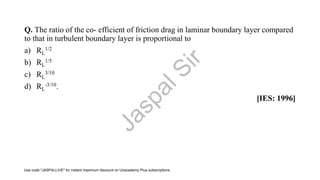 Q. The ratio of the co- efficient of friction drag in laminar boundary layer compared
to that in turbulent boundary layer is proportional to
a) RL
1/2
b) RL
1/5
c) RL
3/10
d) RL
-3/10.
[IES: 1996]
J
a
s
p
a
l
S
i
r
Use code "JASPALLIVE" for instant maximum discount on Unacademy Plus subscriptions.
 