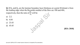 Q. If δ1 and δ2 are the laminar boundary layer thickness at a point M distant x from
the leading edge when the Reynolds number of the flow are 100 and 484,
respectively, then the ratio of
δ1
δ2
will be
a) 2.2.
b) 4.84
c) 23.43
d) 45.45
[IES: 2018]
J
a
s
p
a
l
S
i
r
Use code "JASPALLIVE" for instant maximum discount on Unacademy Plus subscriptions.
 