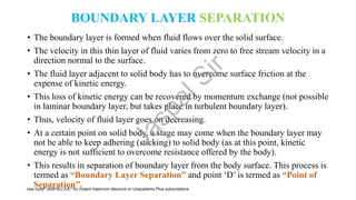 BOUNDARY LAYER SEPARATION
• The boundary layer is formed when fluid flows over the solid surface.
• The velocity in this thin layer of fluid varies from zero to free stream velocity in a
direction normal to the surface.
• The fluid layer adjacent to solid body has to overcome surface friction at the
expense of kinetic energy.
• This loss of kinetic energy can be recovered by momentum exchange (not possible
in laminar boundary layer, but takes place in turbulent boundary layer).
• Thus, velocity of fluid layer goes on decreasing.
• At a certain point on solid body, a stage may come when the boundary layer may
not be able to keep adhering (sticking) to solid body (as at this point, kinetic
energy is not sufficient to overcome resistance offered by the body).
• This results in separation of boundary layer from the body surface. This process is
termed as “Boundary Layer Separation” and point ‘D’ is termed as “Point of
Separation”.
J
a
s
p
a
l
S
i
r
Use code "JASPALLIVE" for instant maximum discount on Unacademy Plus subscriptions.
 
