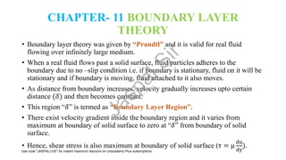 CHAPTER- 11 BOUNDARY LAYER
THEORY
• Boundary layer theory was given by “Prandtl” and it is valid for real fluid
flowing over infinitely large medium.
• When a real fluid flows past a solid surface, fluid particles adheres to the
boundary due to no –slip condition i.e. if boundary is stationary, fluid on it will be
stationary and if boundary is moving, fluid attached to it also moves.
• As distance from boundary increases, velocity gradually increases upto certain
distance (𝛿) and then becomes constant.
• This region “𝛿” is termed as “Boundary Layer Region”.
• There exist velocity gradient inside the boundary region and it varies from
maximum at boundary of solid surface to zero at “𝛿” from boundary of solid
surface.
• Hence, shear stress is also maximum at boundary of solid surface (τ = μ
du
dy
).
J
a
s
p
a
l
S
i
r
Use code "JASPALLIVE" for instant maximum discount on Unacademy Plus subscriptions.
 