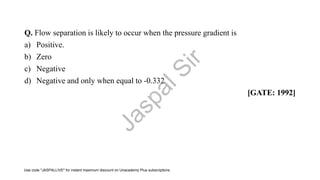 Q. Flow separation is likely to occur when the pressure gradient is
a) Positive.
b) Zero
c) Negative
d) Negative and only when equal to -0.332
[GATE: 1992]
J
a
s
p
a
l
S
i
r
Use code "JASPALLIVE" for instant maximum discount on Unacademy Plus subscriptions.
 