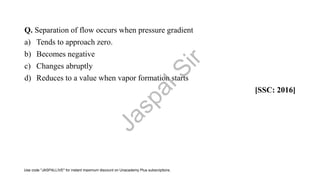 Q. Separation of flow occurs when pressure gradient
a) Tends to approach zero.
b) Becomes negative
c) Changes abruptly
d) Reduces to a value when vapor formation starts
[SSC: 2016]
J
a
s
p
a
l
S
i
r
Use code "JASPALLIVE" for instant maximum discount on Unacademy Plus subscriptions.
 