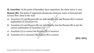 Q. Assertion: At the point of boundary layer separation, the shear stress is zero.
Reason (R): The point of separation demarcates between zones of forward and
reverse flow close to the wall.
a) Assertion (A) and Reason (R) are individually true and Reason (R) is correct
explanation of Assertion (A).
b) Assertion (A) and Reason (R) are individually true but Reason (R) is not the
correct explanation of Assertion (A)
c) Assertion (A) is correct but Reason (R) is incorrect
d) Assertion (A) is incorrect but Reason (R) is correct
[IES: 2011]
J
a
s
p
a
l
S
i
r
Use code "JASPALLIVE" for instant maximum discount on Unacademy Plus subscriptions.
 