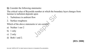 Q. Consider the following statements:
The critical value of Reynolds number at which the boundary layer changes from
laminar to turbulent depends upon
1. Turbulence in ambient flow
2. Surface roughness
Which of the above statements is/ are correct?
a) Neither 1 nor 2
b) 1 only
c) 2 only
d) Both 1 and 2.
[IES: 2008]
J
a
s
p
a
l
S
i
r
Use code "JASPALLIVE" for instant maximum discount on Unacademy Plus subscriptions.
 