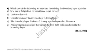 Q. Which one of the following assumptions in deriving the boundary layer equation
of flow past a flat plate at zero incidence is not correct?
a) Uniform flow = 0
b) Outside boundary layer velocity is vo throughout
c) The boundary layer thickness 𝛿 is very small compared to distance x
d) Pressure remains constant throughout the flow both within and outside the
boundary layer.
[IES: 2006]
J
a
s
p
a
l
S
i
r
Use code "JASPALLIVE" for instant maximum discount on Unacademy Plus subscriptions.
 