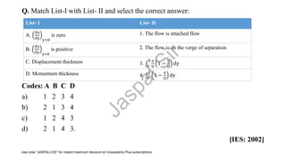 Q. Match List-I with List- II and select the correct answer:
Codes: A B C D
a) 1 2 3 4
b) 2 1 3 4
c) 1 2 4 3
d) 2 1 4 3.
[IES: 2002]
List- I List- II
A.
𝜕u
𝜕y y=0
is zero 1. The flow is attached flow
B.
𝜕u
𝜕y y=0
is positive 2. The flow is on the verge of separation
C. Displacement thickness 3. ‫׬‬0
δ u
U
1 −
u
U
dy
D. Momentum thickness 4. ‫׬‬0
δ
1 −
u
U
dy
J
a
s
p
a
l
S
i
r
Use code "JASPALLIVE" for instant maximum discount on Unacademy Plus subscriptions.
 