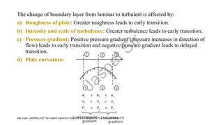 The change of boundary layer from laminar to turbulent is affected by:
a) Roughness of plate: Greater roughness leads to early transition.
b) Intensity and scale of turbulence: Greater turbulence leads to early transition.
c) Pressure gradient: Positive pressure gradient (pressure increases in direction of
flow) leads to early transition and negative pressure gradient leads to delayed
transition.
d) Plate curvature:
J
a
s
p
a
l
S
i
r
Use code "JASPALLIVE" for instant maximum discount on Unacademy Plus subscriptions.
 