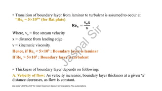 • Transition of boundary layer from laminar to turbulent is assumed to occur at
“Rex = 5×105” (for flat plate)
𝐑𝐞𝐱 =
𝐯𝐨𝐱
𝛎
Where, vo = free stream velocity
x = distance from leading edge
ν = kinematic viscosity
Hence, if Rex < 5×105 : Boundary layer is laminar
If Rex > 5×105 : Boundary layer is turbulent
• Thickness of boundary layer depends on following:
A. Velocity of flow: As velocity increases, boundary layer thickness at a given ‘x’
distance decreases, as flow is constant.
J
a
s
p
a
l
S
i
r
Use code "JASPALLIVE" for instant maximum discount on Unacademy Plus subscriptions.
 