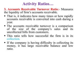Activity Ratios…
3. Accounts Receivable Turnover Ratio:- Measures
the liquidity of firm’s accounts receivable.
 That is, it indicates how many times or how rapidly
accounts receivable is converted into cash during a
year.
 The accounts receivable turnover is a comparison
of the size of the company’s sales and its
uncollected bills from customers.
 This ratio tells how successful the firm is in its
collection.
 If the company is having difficulty in collecting its
money, it has large receivable balance and low
ratio.
 