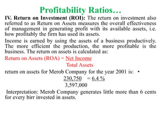Profitability Ratios…
IV. Return on Investment (ROI): The return on investment also
referred to as Return on Assets measures the overall effectiveness
of management in generating profit with its available assets, i.e.
how profitably the firm has used its assets.
Income is earned by using the assets of a business productively.
The more efficient the production, the more profitable is the
business. The return on assets is calculated as:
Return on Assets (ROA) = Net Income
Total Assets
•
return on assets for Merob Company for the year 2001 is:
230,750 = 6.4 %
3,597,000
Interpretation: Merob Company generates little more than 6 cents
for every birr invested in assets.
 