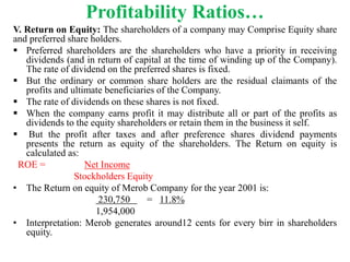 Profitability Ratios…
V. Return on Equity: The shareholders of a company may Comprise Equity share
and preferred share holders.
 Preferred shareholders are the shareholders who have a priority in receiving
dividends (and in return of capital at the time of winding up of the Company).
The rate of dividend on the preferred shares is fixed.
 But the ordinary or common share holders are the residual claimants of the
profits and ultimate beneficiaries of the Company.
 The rate of dividends on these shares is not fixed.
 When the company earns profit it may distribute all or part of the profits as
dividends to the equity shareholders or retain them in the business it self.
 But the profit after taxes and after preference shares dividend payments
presents the return as equity of the shareholders. The Return on equity is
calculated as:
ROE = Net Income
Stockholders Equity
• The Return on equity of Merob Company for the year 2001 is:
230,750 = 11.8%
1,954,000
• Interpretation: Merob generates around12 cents for every birr in shareholders
equity.
 
